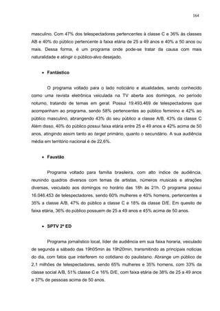 164
masculino. Com 47% dos telespectadores pertencentes à classe C e 36% às classes
AB e 40% do público pertencente à faixa etária de 25 a 49 anos e 40% a 50 anos ou
mais. Dessa forma, é um programa onde pode-se tratar da causa com mais
naturalidade e atingir o público-alvo desejado.
 Fantástico
O programa voltado para o lado noticiário e atualidades, sendo conhecido
como uma revista eletrônica veiculada na TV aberta aos domingos, no período
noturno, tratando de temas em geral. Possui 19.493.469 de telespectadores que
acompanham ao programa, sendo 58% pertencentes ao público feminino e 42% ao
público masculino, abrangendo 43% do seu público a classe A/B, 43% da classe C
Além disso, 40% do público possui faixa etária entre 25 e 49 anos e 42% acima de 50
anos, atingindo assim tanto ao target primário, quanto o secundário. A sua audiência
média em território nacional é de 22,6%.
 Faustão
Programa voltado para família brasileira, com alto índice de audiência,
reunindo quadros diversos com temas de artistas, números musicais e atrações
diversas, veiculado aos domingos no horário das 18h às 21h. O programa possui
16.046.453 de telespectadores, sendo 60% mulheres e 40% homens, pertencentes a
35% a classe A/B, 47% do público a classe C e 18% da classe D/E. Em quesito de
faixa etária, 36% do público possuem de 25 a 49 anos e 45% acima de 50 anos.
 SPTV 2ª ED
Programa jornalístico local, líder de audiência em sua faixa horaria, veiculado
de segunda a sábado das 19h05min às 19h20min, transmitindo as principais noticias
do dia, com fatos que interferem no cotidiano do paulistano. Abrange um público de
2,1 milhões de telespectadores, sendo 65% mulheres e 35% homens, com 33% da
classe social A/B, 51% classe C e 16% D/E, com faixa etária de 38% de 25 a 49 anos
e 37% de pessoas acima de 50 anos.
 