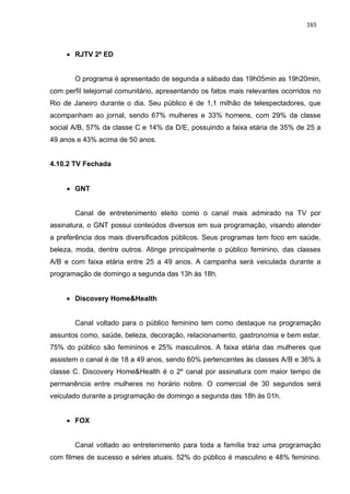165
 RJTV 2ª ED
O programa é apresentado de segunda a sábado das 19h05min as 19h20min,
com perfil telejornal comunitário, apresentando os fatos mais relevantes ocorridos no
Rio de Janeiro durante o dia. Seu público é de 1,1 milhão de telespectadores, que
acompanham ao jornal, sendo 67% mulheres e 33% homens, com 29% da classe
social A/B, 57% da classe C e 14% da D/E, possuindo a faixa etária de 35% de 25 a
49 anos e 43% acima de 50 anos.
4.10.2 TV Fechada
 GNT
Canal de entretenimento eleito como o canal mais admirado na TV por
assinatura, o GNT possui conteúdos diversos em sua programação, visando atender
a preferência dos mais diversificados públicos. Seus programas tem foco em saúde,
beleza, moda, dentre outros. Atinge principalmente o público feminino, das classes
A/B e com faixa etária entre 25 a 49 anos. A campanha será veiculada durante a
programação de domingo a segunda das 13h às 18h.
 Discovery Home&Health
Canal voltado para o público feminino tem como destaque na programação
assuntos como, saúde, beleza, decoração, relacionamento, gastronomia e bem estar.
75% do público são femininos e 25% masculinos. A faixa etária das mulheres que
assistem o canal é de 18 a 49 anos, sendo 60% pertencentes às classes A/B e 36% à
classe C. Discovery Home&Health é o 2º canal por assinatura com maior tempo de
permanência entre mulheres no horário nobre. O comercial de 30 segundos será
veiculado durante a programação de domingo a segunda das 18h às 01h.
 FOX
Canal voltado ao entretenimento para toda a família traz uma programação
com filmes de sucesso e séries atuais. 52% do público é masculino e 48% feminino.
 
