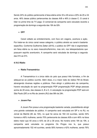 166
Sendo 24% do público pertencente à faixa etária entre 35 e 49 anos e 20% de 25 a 34
anos. 46% desse público pertencentes às classes A/B e 46% à classe C. O canal é
líder no prime time da TV paga. O comercial da campanha será veiculado durante a
programação de domingo a segunda das 18h às 02h.
 OFF
Canal voltado ao entretenimento, com foco em viagens, aventura e ação.
Por tratar-se do único canal nessa categoria, o público atraído ao canal é bastante
específico. Conforme Guilherme Zattar (2015), o público do OFF não é segmentado
em faixa etária ou no sexo masculino/feminino, mas sim, nos telespectadores que
possuem espírito aventureiro. A campanha será veiculada de domingo a segunda
das 01h as 01h.
4.10.3 Rádio
 Rádio Transamérica
A Transamérica é a única rádio do país que possui três formatos, a fim de
adequar-se ao público ouvinte. Além disso, é a maior rede de rádios FM do Brasil,
abrangendo diversas regiões e públicos. Para atingir o público-alvo da campanha,
haverá veiculação do spot na programação POP programação POP atinge pessoas
acima de 20 anos, das classes A, B e C. A veiculação na programação POP será em
São Paulo (SP) e no Rio de Janeiro (RJ) das 06h às 24h.
 Jovem Pan
A Jovem Pan possui uma programação bastante variada, possibilitando atingir
uma grande variedade de público. A campanha será veiculada em SP e no RJ, no
Jornal da Manhã (6h às 10h), no qual há cerca de 164 mil ouvintes, sendo 54%
homens e 46% mulheres, sendo 70% pertencente às classes A/B e com 46% na faixa
etária maior que 40 anos e 43% de 25 a 39 anos. No horário entre 18h às 19h, a
campanha será veiculada no programa Os Pingos nos Is, que possui
aproximadamente 152 mil ouvintes, sendo 58% homens e 42% mulheres, sendo 76%
 