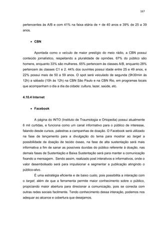 167
pertencentes às A/B e com 41% na faixa etária de + de 40 anos e 39% de 25 a 39
anos.
 CBN
Apontada como o veículo de maior prestígio do meio rádio, a CBN possui
conteúdo jornalístico, respeitando a pluralidade de opiniões. 67% do público são
homens, enquanto 33% são mulheres. 65% pertencem às classes A/B, enquanto 28%
pertencem às classes C1 e 2. 44% dos ouvintes possui idade entre 25 e 49 anos, e
22% possui mais de 50 a 59 anos. O spot será veiculado de segunda (9h30min às
12h) a sábado (10h às 12h) na CBN São Paulo e na CBN Rio, em programas locais
que acompanham o dia a dia da cidade: cultura, lazer, saúde, etc.
4.10.4 Internet
 Facebook
A página do INTO (Instituto de Traumologia e Ortopedia) possui atualmente
6 mil curtidas, e funciona como um canal informativo para o público de interesse,
falando desde cursos, palestras a campanhas de doação. O Facebook será utilizado
na fase de lançamento para a divulgação do tema para mostrar ao target a
possibilidade da doação de tecido ósseo, na fase de alta sustentação será mais
informativa a fim de sanar as possíveis duvidas do público referente à doação, nas
demais fases de Sustentação e Baixa Sustentação será para manter a comunicação
fixando a mensagem. Sendo assim, realizado post interativos e informativos, onde o
valor desembolsado será para impulsionar e segmentar a publicação atingindo o
público-alvo.
É uma estratégia eficiente e de baixo custo, pois possibilita a interação com
o target, além de que a ferramenta permite maior conhecimento sobre o público,
propiciando maior abertura para direcionar a comunicação, pois se conecta com
outras redes sociais facilmente. Tendo conhecimento dessa interação, podemos nos
adequar ao alcance e cobertura que desejamos.
 