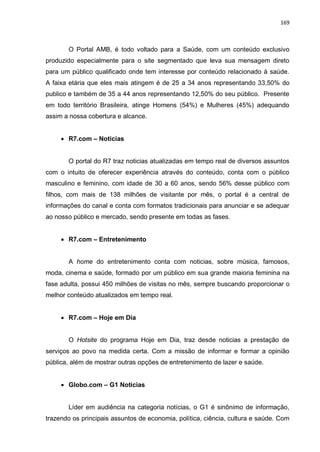 169
O Portal AMB, é todo voltado para a Saúde, com um conteúdo exclusivo
produzido especialmente para o site segmentado que leva sua mensagem direto
para um público qualificado onde tem interesse por conteúdo relacionado à saúde.
A faixa etária que eles mais atingem é de 25 a 34 anos representando 33,50% do
publico e também de 35 a 44 anos representando 12,50% do seu público. Presente
em todo território Brasileira, atinge Homens (54%) e Mulheres (45%) adequando
assim a nossa cobertura e alcance.
 R7.com – Noticias
O portal do R7 traz noticias atualizadas em tempo real de diversos assuntos
com o intuito de oferecer experiência através do conteúdo, conta com o público
masculino e feminino, com idade de 30 a 60 anos, sendo 56% desse público com
filhos, com mais de 138 milhões de visitante por mês, o portal é a central de
informações do canal e conta com formatos tradicionais para anunciar e se adequar
ao nosso público e mercado, sendo presente em todas as fases.
 R7.com – Entretenimento
A home do entretenimento conta com noticias, sobre música, famosos,
moda, cinema e saúde, formado por um público em sua grande maioria feminina na
fase adulta, possui 450 milhões de visitas no mês, sempre buscando proporcionar o
melhor conteúdo atualizados em tempo real.
 R7.com – Hoje em Dia
O Hotsite do programa Hoje em Dia, traz desde noticias a prestação de
serviços ao povo na medida certa. Com a missão de informar e formar a opinião
pública, além de mostrar outras opções de entretenimento de lazer e saúde.
 Globo.com – G1 Noticias
Líder em audiência na categoria notícias, o G1 é sinônimo de informação,
trazendo os principais assuntos de economia, política, ciência, cultura e saúde. Com
 
