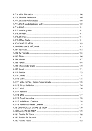 4.7.14 Mídia Alternativa ...................................................................................... 160
4.7.14.1 Banner de Hospital ................................................................................ 160
4.7.14.2 Sacola Personalizada ............................................................................ 160
4.7.14.3 Wi-fi nas Estações do Metrô .................................................................. 160
4.7.14.4 SMS ...................................................................................................... 161
4.8.15 Material gráfico ......................................................................................... 161
4.8.15.1 Folder .................................................................................................... 161
4.8.15.2 Folheto .................................................................................................. 161
4.8.15.3 Mala Direta ............................................................................................ 161
4.9 TÁTICAS DE MÍDIA ...................................................................................... 163
4.10 DEFESA DOS VEÍCULOS ........................................................................... 163
4.10.1 Televisão .................................................................................................. 163
4.10.2 TV Fechada .............................................................................................. 165
4.10.3 Rádio ........................................................................................................ 166
4.10.4 Internet ..................................................................................................... 167
4.10.5 Portais ...................................................................................................... 168
4.10.6 Influenciador Digital .................................................................................. 170
4.10.7 Jornal ....................................................................................................... 171
4.11.8 Revista ..................................................................................................... 173
4.11.9 Cinema ..................................................................................................... 174
4.11.10 Metrô ...................................................................................................... 175
4.11.11 Mídia no Pão – Sacola Personalizada .................................................... 176
4.11.12 Abrigo de Ônibus .................................................................................... 176
4.11.13 Wi-fi ........................................................................................................ 176
4.11.14 Taxidoor ................................................................................................. 177
4.11.15 SMS ....................................................................................................... 177
4.11.16 E-mail Marketing .................................................................................... 178
4.11.17 Mala Direta - Correios ............................................................................ 178
4.11.18 Palestra via Adobe Connect ................................................................... 178
4.12. CRONOGRAMA GERAL DE MÍDIA ........................................................... 179
4.13 PLANILHAS DE MÍDIA ................................................................................ 179
4.13.1 Planilha TV Aberta ................................................................................... 180
4.13.2 Planilha TV Fechada ................................................................................ 181
4.13.3 Planilha Rádio .......................................................................................... 182
 