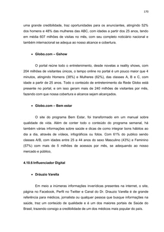 170
uma grande credibilidade, traz oportunidades para os anunciantes, atingindo 52%
dos homens e 48% das mulheres das ABC, com idades a partir dos 25 anos, tendo
em média 607 milhões de visitas no mês, com seu completo noticiário nacional e
também internacional se adequa ao nosso alcance e cobertura.
 Globo.com – Gshow
O portal reúne todo o entretenimento, desde novelas a reality shows, com
204 milhões de visitantes únicos, o tempo online no portal é um pouco maior que 4
minutos, atingindo Homens (38%) e Mulheres (62%), das classes A, B e C, com
idade a partir de 25 anos. Todo o conteúdo de entretenimento da Rede Globo está
presente no portal, e om isso geram mais de 240 milhões de visitantes por mês,
fazendo com que nossa cobertura e alcance sejam alcançados.
 Globo.com – Bem estar
O site do programa Bem Estar, foi transformado em um manual sobre
qualidade de vida. Além de conter todo o conteúdo do programa semanal, há
também várias informações sobre saúde e dicas de como integrar bons hábitos ao
dia a dia, através de vídeos, infográficos ou fotos. Com 61% do publico sendo
classes A/B, com idades entre 25 a 44 anos do sexo Masculino (43%) e Feminino
(57%) com mais de 5 milhões de acessos por mês, se adequando ao nosso
mercado e público,
4.10.6 Influenciador Digital
 Dráuzio Varella
Em meio a inúmeras informações inverídicas presentes na internet, o site,
página no Facebook, Perfil no Twitter e Canal do Dr. Drauzio Varella é de grande
referência para médicos, jornalista ou qualquer pessoa que busque informações na
saúde, traz um conteúdo de qualidade e é um dos maiores portais de Saúde do
Brasil, trazendo consigo a credibilidade de um dos médicos mais popular do país.
 