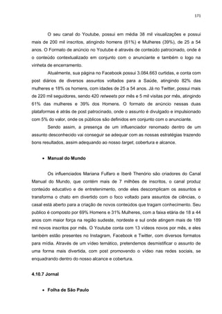 171
O seu canal do Youtube, possui em média 38 mil visualizações e possui
mais de 200 mil inscritos, atingindo homens (61%) e Mulheres (39%), de 25 a 54
anos. O Formato de anúncio no Youtube é através de conteúdo patrocinado, onde é
o conteúdo contextualizado em conjunto com o anunciante e também o logo na
vinheta de encerramento.
Atualmente, sua página no Facebook possui 3.084.663 curtidas, e conta com
post diários de diversos assuntos voltados para a Saúde, atingindo 82% das
mulheres e 18% os homens, com idades de 25 a 54 anos. Já no Twitter, possui mais
de 220 mil seguidores, sendo 420 retweets por mês e 5 mil visitas por mês, atingindo
61% das mulheres e 39% dos Homens. O formato de anúncio nessas duas
plataformas é atrás de post patrocinado, onde o assunto é divulgado e impulsionado
com 5% do valor, onde os públicos são definidos em conjunto com o anunciante.
Sendo assim, a presença de um influenciador renomado dentro de um
assunto desconhecido vai conseguir se adequar com as nossas estratégias trazendo
bons resultados, assim adequando ao nosso target, cobertura e alcance.
 Manual do Mundo
Os influenciados Mariana Fulfaro e Iberê Thenório são criadores do Canal
Manual do Mundo, que contém mais de 7 milhões de inscritos, o canal produz
conteúdo educativo e de entretenimento, onde eles descomplicam os assuntos e
transforma o chato em divertido com o foco voltado para assuntos de ciências, o
casal está aberto para a criação de novos conteúdos que tragam conhecimento. Seu
publico é composto por 69% Homens e 31% Mulheres, com a faixa etária de 18 a 44
anos com maior força na região sudeste, nordeste e sul onde atingem mais de 189
mil novos inscritos por mês. O Youtube conta com 13 vídeos novos por mês, e eles
também estão presentes no Instagram, Facebook e Twitter, com diversos formatos
para mídia. Através de um vídeo temático, pretendemos desmistificar o assunto de
uma forma mais divertida, com post promovendo o vídeo nas redes sociais, se
enquadrando dentro do nosso alcance e cobertura.
4.10.7 Jornal
 Folha de São Paulo
 