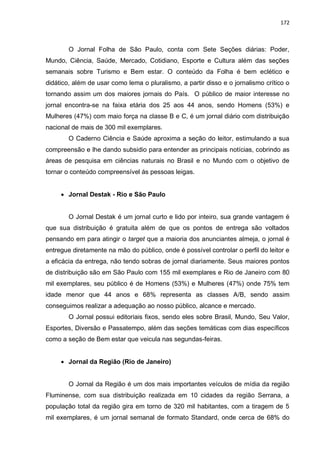 172
O Jornal Folha de São Paulo, conta com Sete Seções diárias: Poder,
Mundo, Ciência, Saúde, Mercado, Cotidiano, Esporte e Cultura além das seções
semanais sobre Turismo e Bem estar. O conteúdo da Folha é bem eclético e
didático, além de usar como lema o pluralismo, a partir disso e o jornalismo crítico o
tornando assim um dos maiores jornais do País. O público de maior interesse no
jornal encontra-se na faixa etária dos 25 aos 44 anos, sendo Homens (53%) e
Mulheres (47%) com maio força na classe B e C, é um jornal diário com distribuição
nacional de mais de 300 mil exemplares.
O Caderno Ciência e Saúde aproxima a seção do leitor, estimulando a sua
compreensão e lhe dando subsidio para entender as principais notícias, cobrindo as
áreas de pesquisa em ciências naturais no Brasil e no Mundo com o objetivo de
tornar o conteúdo compreensível ás pessoas leigas.
 Jornal Destak - Rio e São Paulo
O Jornal Destak é um jornal curto e lido por inteiro, sua grande vantagem é
que sua distribuição é gratuita além de que os pontos de entrega são voltados
pensando em para atingir o target que a maioria dos anunciantes almeja, o jornal é
entregue diretamente na mão do público, onde é possível controlar o perfil do leitor e
a eficácia da entrega, não tendo sobras de jornal diariamente. Seus maiores pontos
de distribuição são em São Paulo com 155 mil exemplares e Rio de Janeiro com 80
mil exemplares, seu público é de Homens (53%) e Mulheres (47%) onde 75% tem
idade menor que 44 anos e 68% representa as classes A/B, sendo assim
conseguimos realizar a adequação ao nosso público, alcance e mercado.
O Jornal possui editoriais fixos, sendo eles sobre Brasil, Mundo, Seu Valor,
Esportes, Diversão e Passatempo, além das seções temáticas com dias específicos
como a seção de Bem estar que veicula nas segundas-feiras.
 Jornal da Região (Rio de Janeiro)
O Jornal da Região é um dos mais importantes veículos de mídia da região
Fluminense, com sua distribuição realizada em 10 cidades da região Serrana, a
população total da região gira em torno de 320 mil habitantes, com a tiragem de 5
mil exemplares, é um jornal semanal de formato Standard, onde cerca de 68% do
 