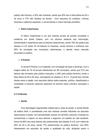 173
público são homens, e 32% são mulheres, sendo que 20% tem a faixa etária de 25 a
34 anos e 77% são titulares da família. Com assuntos do cotidiano, notícias
recentes e cadernos especiais, o Jornal atende o nosso mercado prioritário.
 Diário Catarinense
O Diário Catarinense é um dos maiores jornais de grande circulação e
audiência em Santa Cataria, com um alcance estadual traz informação,
interatividade e experiência para os leitores Catarinenses, sendo 78% do público das
classes A e B, tendo 76 mil leitores no impresso, sendo homens e mulheres com
90% de circulação nos municípios catarinenses, e atende nosso mercado
secundário e público.
 O Paraná
O Jornal O Paraná, é um tabloide, com circulação de terça a domingo, com a
tiragem diária de 18 mil jornais distribuídos em 58 municípios, sendo que 51% dos
leitores são formados pelo público masculino, e 49% pelo público feminino, tendo a
faixa etária de 26 a 65 anos, abrangendo as classes A, B e C. O jornal traz notícias
diárias sobre a região, com assuntos diários sobre esportes, política, classificados e
variedades e trazendo cadernos especiais na semana sobre culinária, educação e
saúde.
4.11.8 Revista
 Saúde
Com abordagem segmentada voltada para a área da saúde, a revista Saúde
da editora Abril, é considerada uma das maiores revistas influentes de assuntos
relacionados à saúde, com periodicidade mensal, em território nacional, é focada em
conscientizar e inspirar os seus leitores a seguirem um padrão de vida saudável.
Cerca de 66% dos seus leitores são pertencentes das classes A e B, com média de
54% de 20 a 49 anos, sendo 77% pertencentes ao público feminino, com 85%
interessados em assuntos da saúde e qualidade de vida, atingindo assim a
 