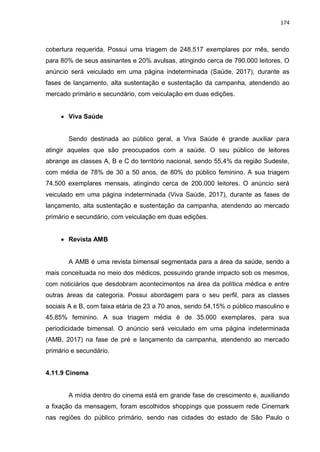174
cobertura requerida. Possui uma triagem de 248.517 exemplares por mês, sendo
para 80% de seus assinantes e 20% avulsas, atingindo cerca de 790.000 leitores. O
anúncio será veiculado em uma página indeterminada (Saúde, 2017), durante as
fases de lançamento, alta sustentação e sustentação da campanha, atendendo ao
mercado primário e secundário, com veiculação em duas edições.
 Viva Saúde
Sendo destinada ao público geral, a Viva Saúde é grande auxiliar para
atingir aqueles que são preocupados com a saúde. O seu público de leitores
abrange as classes A, B e C do território nacional, sendo 55,4% da região Sudeste,
com média de 78% de 30 a 50 anos, de 80% do público feminino. A sua triagem
74.500 exemplares mensais, atingindo cerca de 200.000 leitores. O anúncio será
veiculado em uma página indeterminada (Viva Saúde, 2017), durante as fases de
lançamento, alta sustentação e sustentação da campanha, atendendo ao mercado
primário e secundário, com veiculação em duas edições.
 Revista AMB
A AMB é uma revista bimensal segmentada para a área da saúde, sendo a
mais conceituada no meio dos médicos, possuindo grande impacto sob os mesmos,
com noticiários que desdobram acontecimentos na área da política médica e entre
outras áreas da categoria. Possui abordagem para o seu perfil, para as classes
sociais A e B, com faixa etária de 23 a 70 anos, sendo 54,15% o público masculino e
45,85% feminino. A sua triagem média é de 35.000 exemplares, para sua
periodicidade bimensal. O anúncio será veiculado em uma página indeterminada
(AMB, 2017) na fase de pré e lançamento da campanha, atendendo ao mercado
primário e secundário.
4.11.9 Cinema
A mídia dentro do cinema está em grande fase de crescimento e, auxiliando
a fixação da mensagem, foram escolhidos shoppings que possuem rede Cinemark
nas regiões do público primário, sendo nas cidades do estado de São Paulo o
 