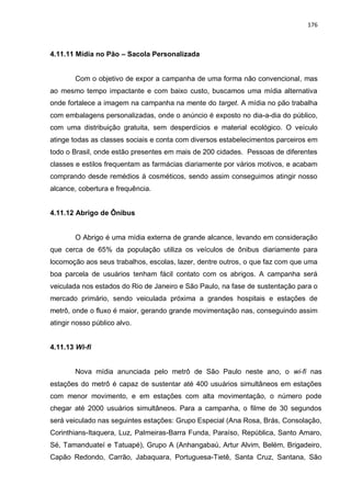 176
4.11.11 Mídia no Pão – Sacola Personalizada
Com o objetivo de expor a campanha de uma forma não convencional, mas
ao mesmo tempo impactante e com baixo custo, buscamos uma mídia alternativa
onde fortalece a imagem na campanha na mente do target. A mídia no pão trabalha
com embalagens personalizadas, onde o anúncio é exposto no dia-a-dia do público,
com uma distribuição gratuita, sem desperdícios e material ecológico. O veículo
atinge todas as classes sociais e conta com diversos estabelecimentos parceiros em
todo o Brasil, onde estão presentes em mais de 200 cidades. Pessoas de diferentes
classes e estilos frequentam as farmácias diariamente por vários motivos, e acabam
comprando desde remédios á cosméticos, sendo assim conseguimos atingir nosso
alcance, cobertura e frequência.
4.11.12 Abrigo de Ônibus
O Abrigo é uma mídia externa de grande alcance, levando em consideração
que cerca de 65% da população utiliza os veículos de ônibus diariamente para
locomoção aos seus trabalhos, escolas, lazer, dentre outros, o que faz com que uma
boa parcela de usuários tenham fácil contato com os abrigos. A campanha será
veiculada nos estados do Rio de Janeiro e São Paulo, na fase de sustentação para o
mercado primário, sendo veiculada próxima a grandes hospitais e estações de
metrô, onde o fluxo é maior, gerando grande movimentação nas, conseguindo assim
atingir nosso público alvo.
4.11.13 Wi-fi
Nova mídia anunciada pelo metrô de São Paulo neste ano, o wi-fi nas
estações do metrô é capaz de sustentar até 400 usuários simultâneos em estações
com menor movimento, e em estações com alta movimentação, o número pode
chegar até 2000 usuários simultâneos. Para a campanha, o filme de 30 segundos
será veiculado nas seguintes estações: Grupo Especial (Ana Rosa, Brás, Consolação,
Corinthians-Itaquera, Luz, Palmeiras-Barra Funda, Paraíso, República, Santo Amaro,
Sé, Tamanduateí e Tatuapé), Grupo A (Anhangabaú, Artur Alvim, Belém, Brigadeiro,
Capão Redondo, Carrão, Jabaquara, Portuguesa-Tietê, Santa Cruz, Santana, São
 