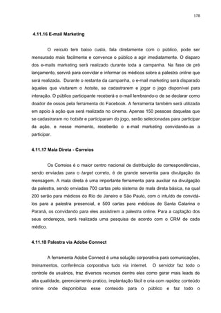 178
4.11.16 E-mail Marketing
O veículo tem baixo custo, fala diretamente com o público, pode ser
mensurado mais facilmente e convence o público a agir imediatamente. O disparo
dos e-mails marketing será realizado durante toda a campanha. Na fase de pré
lançamento, servirá para convidar e informar os médicos sobre a palestra online que
será realizada. Durante o restante da campanha, o e-mail marketing será disparado
àqueles que visitarem o hotsite, se cadastrarem e jogar o jogo disponível para
interação. O público participante receberá o e-mail lembrando-o de se declarar como
doador de ossos pela ferramenta do Facebook. A ferramenta também será utilizada
em apoio à ação que será realizada no cinema. Apenas 150 pessoas daquelas que
se cadastraram no hotsite e participaram do jogo, serão selecionadas para participar
da ação, e nesse momento, receberão o e-mail marketing convidando-as a
participar.
4.11.17 Mala Direta - Correios
Os Correios é o maior centro nacional de distribuição de correspondências,
sendo enviadas para o target correto, é de grande serventia para divulgação da
mensagem. A mala direta é uma importante ferramenta para auxiliar na divulgação
da palestra, sendo enviadas 700 cartas pelo sistema de mala direta básica, na qual
200 serão para médicos do Rio de Janeiro e São Paulo, com o intuído de convidá-
los para a palestra presencial, e 500 cartas para médicos de Santa Catarina e
Paraná, os convidando para eles assistirem a palestra online. Para a captação dos
seus endereços, será realizada uma pesquisa de acordo com o CRM de cada
médico.
4.11.18 Palestra via Adobe Connect
A ferramenta Adobe Connect é uma solução corporativa para comunicações,
treinamentos, conferência corporativa tudo via internet. O servidor faz todo o
controle de usuários, traz diversos recursos dentre eles como gerar mais leads de
alta qualidade, gerenciamento pratico, implantação fácil e cria com rapidez conteúdo
online onde disponibiliza esse conteúdo para o público e faz todo o
 