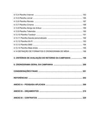 4.13.4 Planilha Internet ....................................................................................... 183
4.13.5 Planilha Jornal .......................................................................................... 185
4.13.6 Planilha Revista ....................................................................................... 187
4.13.7 Planilha Cinema ....................................................................................... 188
4.13.8 Planilha Abrigo de ônibus ......................................................................... 189
4.13.9 Planilha Telemidia .................................................................................... 190
4.13.10 Planilha Taxidoor .................................................................................... 191
4.13.11 Planilha Sacola personalizada ............................................................... 192
4.13.12 Planilha Wi-Fi ......................................................................................... 193
4.13.13 Planilha SMS .......................................................................................... 194
4.13.14 Planilha Mala direta ................................................................................ 195
4.14 DEFINIÇÃO DE FORMATOS E CRONOGRAMA DE MÍDIA ....................... 196
5. CRITÉRIOS DE AVALIAÇÃO DO RETORNO DA CAMPANHA .................... 198
6. CRONOGRAMA GERAL DA CAMPANHA .................................................... 200
CONSIDERAÇÕES FINAIS ................................................................................ 201
REFERÊNCIAS .................................................................................................. 202
ANEXO A – PESQUISA APLICADA .................................................................. 206
ANEXO B – ORÇAMENTOS .............................................................................. 219
ANEXO B – CONTRATOS ................................................................................. 220
 