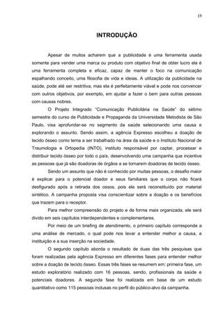 19
INTRODUÇÃO
Apesar de muitos acharem que a publicidade é uma ferramenta usada
somente para vender uma marca ou produto com objetivo final de obter lucro ela é
uma ferramenta completa e eficaz, capaz de manter o foco na comunicação
espalhando conceito, uma filosofia de vida e ideias. A utilização da publicidade na
saúde, pode até ser restritiva, mas ela é perfeitamente viável e pode nos convencer
com outros objetivos, por exemplo, em ajudar a fazer o bem para outras pessoas
com causas nobres.
O Projeto Integrado “Comunicação Publicitária na Saúde” do sétimo
semestre do curso de Publicidade e Propaganda da Universidade Metodista de São
Paulo, visa aprofundar-se no segmento da saúde selecionando uma causa e
explorando o assunto. Sendo assim, a agência Expresso escolheu a doação de
tecido ósseo como tema a ser trabalhado na área da saúde e o Instituto Nacional de
Traumologia e Ortopedia (INTO), instituto responsável por captar, processar e
distribuir tecido ósseo por todo o país, desenvolvendo uma campanha que incentive
as pessoas que já são doadoras de órgãos a se tornarem doadoras de tecido ósseo.
Sendo um assunto que não é conhecido por muitas pessoas, o desafio maior
é explicar para o potencial doador e seus familiares que o corpo não ficará
desfigurado após a retirada dos ossos, pois ele será reconstituído por material
sintético. A campanha proposta visa conscientizar sobre a doação e os benefícios
que trazem para o receptor.
Para melhor compreensão do projeto e de forma mais organizada, ele será
divido em seis capítulos interdependentes e complementares.
Por meio de um briefing de atendimento, o primeiro capítulo corresponde a
uma análise de mercado, o qual pode nos levar a entender melhor a causa, a
instituição e a sua inserção na sociedade.
O segundo capítulo aborda o resultado de duas das três pesquisas que
foram realizadas pela agência Expresso em diferentes fases para entender melhor
sobre a doação de tecido ósseo. Essas três fases se resumem em: primeira fase, um
estudo exploratório realizado com 16 pessoas, sendo, profissionais da saúde e
potenciais doadores. A segunda fase foi realizada em base de um estudo
quantitativo como 115 pessoas inclusas no perfil do público-alvo da campanha.
 