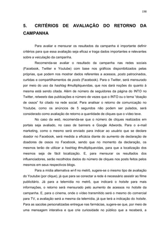 198
5. CRITÉRIOS DE AVALIAÇÃO DO RETORNO DA
CAMPANHA
Para avaliar e mensurar os resultados da campanha é importante definir
critérios para que essa avaliação seja eficaz e traga dados importantes e relevantes
sobre a veiculação da campanha.
Recomenda-se avaliar o resultado da campanha nas redes sociais
(Facebook, Twitter e Youtube) com base nos gráficos disponibilizados pelas
próprias, que podem nos mostrar dados referentes a acessos, posts patrocinados,
curtidas e compartilhamentos de posts (Facebook). Para o Twitter, será mensurado
por meio do uso da hashtag #multipliquevidas, que nos dará noções do quanto à
mesma está sendo citada. Além de número de seguidores da página do INTO no
Twitter, retweets das publicações e número de vezes que o INTO ou o tema “doação
de ossos” foi citado na rede social. Para analisar o retorno de comunicação no
Youtube, como os anúncios de 5 segundos não podem ser pulados, será
considerado como avaliação de retorno a quantidade de cliques que o vídeo teve.
No caso da web, recomenda-se que o número de cliques realizados em
portais seja avaliado, no caso de banners e Google Adwords. Para o e-mail
marketing, como o mesmo será enviado para indicar ao usuário que se declare
doador no Facebook, será medida a eficácia diante do aumento de declaração de
doadores de ossos no Facebook, sendo que no momento da declaração, os
mesmos terão de utilizar a hashtag #multipliquevidas, para que a localização dos
mesmos seja de fácil localização. E, para mensurar os resultados dos
influenciadores, serão recolhidos dados do número de cliques nos posts feitos pelos
mesmos em seus respectivos blogs.
Para a mídia alternativa wi-fi no metrô, sugere-se o mesmo tipo de avaliação
do Youtube (por clique), já que para se conectar a rede é necessário assistir ao filme
publicitário. Já para a telemídia no metrô, que indicará o hotsite para mais
informações, o retorno será mensurado pelo aumento de acessos no hotsite da
campanha. E, para o cinema, onde o vídeo transmitido será o mesmo do comercial
para TV, a avaliação será a mesma da telemídia, já que terá a indicação do hotsite.
Para as sacolas personalizadas entregue nas farmácias, sugere-se que, por meio de
uma mensagem interativa e que crie curiosidade no público que a receberá, a
 