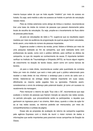 199
mesma busque saber do que se trata aquele “mistério” por meio do acesso ao
hotsite. Ou seja, será medido a alta nos acessos ao hotsite no período de veiculação
nesses meios.
Para as mídias exteriores como abrigo de ônibus e taxidoor, recomenda-se
tirar uma base da média do número de pessoas que passam diariamente pelos
locais de escolha da veiculação. Ou seja, propõe-se o levantamento do fluxo diário
de pessoas pelos locais.
Já para as veiculações de rádio e TV, sugere-se que os resultados sejam
medidos por meio da audiência da programação da qual as peças foram veiculadas,
tendo assim, uma média do número de pessoas impactadas.
Sugere-se avaliar o retorno da revista, jornal, folders e folhetos por meio de
uma pesquisa realizada ao fim da campanha, que será realizada tanto com
profissionais da saúde, como com o público definido, para verificar os efeitos da
campanha, no que diz respeito ao conhecimento da causa. É importante também
verificar no Instituto de Traumatologia e Ortopedia (INTO), se houve algum registro
de crescimento na doação de tecido ósseo, assim como em outros bancos de
tecidos.
Já para a mala direta, recomenda-se avaliar pela quantidade de contatos
feitos por meio do chatbot, que será o meio pelo qual o público selecionado para
receber a mala direta irá nos informar o endereço para o envio da carta com o
brinde. Sabendo-se da entrega desse material importante em suas casas,
dificilmente os mesmo serão jogados fora ou ignorados. Podendo assim,
considerarmos o envio do endereço pelo potencial doador, já como um sucesso no
recebimento da mensagem.
Para mensurar o retorno da ação “Sua vida x 30”, recomenda-se que seja
avaliado o número de pessoas que fizeram menção ao assunto nas redes sociais,
no período pós-ação, que provavelmente serão os participantes, e àqueles que
ganharam os ingressos para ir ao cinema. Além disso, quando o vídeo da ação for
ao ar nas redes sociais, os retornos poderão ser mensurados, por meio de:
compartilhamentos e curtidas da página.
Essas são as propostas de avaliação de retorno da campanha sugeridas
pela agência Expresso com o intuito de reunir o maior número de dados e
informações que serão importantes para possíveis novas campanhas de Doação de
Ossos.
 