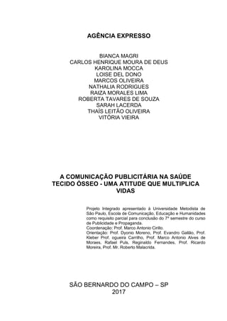 AGÊNCIA EXPRESSO
BIANCA MAGRI
CARLOS HENRIQUE MOURA DE DEUS
KAROLINA MOCCA
LOISE DEL DONO
MARCOS OLIVEIRA
NATHALIA RODRIGUES
RAIZA MORALES LIMA
ROBERTA TAVARES DE SOUZA
SARAH LACERDA
THAÍS LEITÃO OLIVEIRA
VITÓRIA VIEIRA
A COMUNICAÇÃO PUBLICITÁRIA NA SAÚDE
TECIDO ÓSSEO - UMA ATITUDE QUE MULTIPLICA
VIDAS
Projeto Integrado apresentado à Universidade Metodista de
São Paulo, Escola de Comunicação, Educação e Humanidades
como requisito parcial para conclusão do 7º semestre do curso
de Publicidade e Propaganda.
Coordenação: Prof. Marco Antonio Cirillo.
Orientação: Prof. Dyonio Moreno, Prof. Evandro Gallão, Prof.
Kleber Prof. ogueira Carrilho, Prof. Marco Antonio Alves de
Moraes, Rafael Puls, Reginaldo Fernandes, Prof. Ricardo
Moreira, Prof. Mr. Roberto Malacrida.
SÃO BERNARDO DO CAMPO – SP
2017
 
