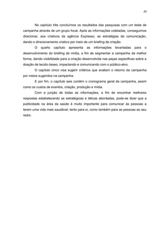 20
No capítulo três concluímos os resultados das pesquisas com um teste de
campanha através de um grupo focal. Após as informações coletadas, conseguimos
direcionar, aos criativos da agência Expresso, as estratégias de comunicação,
dando o direcionamento criativo por meio de um briefing de criação.
O quarto capítulo apresenta as informações levantadas para o
desenvolvimento do briefing de mídia, a fim de segmentar a campanha da melhor
forma, dando visibilidade para a criação desenvolvida nas peças especificas sobre a
doação de tecido ósseo, impactando e comunicando com o público-alvo.
O capítulo cinco visa sugerir critérios que avaliam o retorno da campanha
por meios sugeridos na campanha.
E por fim, o capítulo seis contém o cronograma geral da campanha, assim
como os custos de eventos, criação, produção e mídia.
Com a junção de todas as informações, a fim de encontrar melhores
respostas estabelecendo as estratégicas e táticas abordadas, pode-se dizer que a
publicidade na área da saúde é muito importante para comunicar às pessoas a
terem uma vida mais saudável, tanto para si, como também para as pessoas ao seu
redor.
 