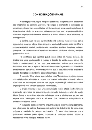 201
CONSIDERAÇÕES FINAIS
A realização deste projeto integrado possibilitou os aprendizados específicos
aos integrantes da agência Expresso. Foi exigido e exercitado a capacidade de
considerar e interpretar necessidades e informações de uma organização ligada à
área da saúde, de forma a se criar, elaborar e produzir uma campanha publicitária
com seus objetivos efetivamente atendidos e assim, trazendo seus resultados de
forma positiva.
O cenário atual, no qual a publicidade está cada vez mais envolvida com a
sociedade e seguindo o tema deste semestre, a agência Expresso, após identificar o
problema principal e definir os objetivos da campanha, aceitou o desafio de elaborar,
planejar e criar uma campanha publicitária levando ao público as informações que é
possível doar ossos.
Foi identificado que o público que já possui a ideia em realizar a doação de
órgãos teria uma predisposição a realizar a doação de tecido ósseo, porém não
havia o conhecimento, e por isso, era necessário realizar uma campanha
informativa. Com isso, a agência Expresso desenvolveu peças com foco informativo,
em formato de conversas, informando pessoas que já são predispostas a realizar a
doação de órgãos que também é possível doar tecido ósseo.
O conceito: “Uma atitude que multiplica vidas” faz com que o público tenha a
curiosidade sobre a temática e convida que procure mais sobre o assunto, aliados
com todas as informações contidas nas peças, o público já predisposto a doar
órgãos poderá virar também doador de tecido ósseo.
O projeto mostrou-se que uma comunicação forte e eficaz é extremamente
importante para todos os seguimentos do mercado, incluindo o setor da saúde.
Ideias fracas e superficiais não são suficientes para o público que por sua vez
espera uma mensagem clara e eficiente, que demonstre transparência e
credibilidade sobre a causa.
A realização desta companha enquanto projeto experimental proporcionou
aos integrantes da agência Expresso mais autonomia, trabalhando de forma mais
próxima a realidade do mercado de trabalho. E, além disso entender que a
publicidade também pode apoiar, incentivar e promover causas nobres e
necessárias como a doação de tecido ósseo.
 