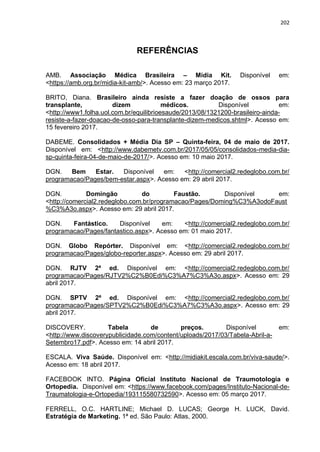 202
REFERÊNCIAS
AMB. Associação Médica Brasileira – Midia Kit. Disponível em:
<https://amb.org.br/midia-kit-amb/>. Acesso em: 23 março 2017.
BRITO, Diana. Brasileiro ainda resiste a fazer doação de ossos para
transplante, dizem médicos. Disponível em:
<http://www1.folha.uol.com.br/equilibrioesaude/2013/08/1321200-brasileiro-ainda-
resiste-a-fazer-doacao-de-osso-para-transplante-dizem-medicos.shtml>. Acesso em:
15 fevereiro 2017.
DABEME. Consolidados + Média Dia SP – Quinta-feira, 04 de maio de 2017.
Disponível em: <http://www.dabemetv.com.br/2017/05/05/consolidados-media-dia-
sp-quinta-feira-04-de-maio-de-2017/>. Acesso em: 10 maio 2017.
DGN. Bem Estar. Disponível em: <http://comercial2.redeglobo.com.br/
programacao/Pages/bem-estar.aspx>. Acesso em: 29 abril 2017.
DGN. Domingão do Faustão. Disponível em:
<http://comercial2.redeglobo.com.br/programacao/Pages/Doming%C3%A3odoFaust
%C3%A3o.aspx>. Acesso em: 29 abril 2017.
DGN. Fantástico. Disponível em: <http://comercial2.redeglobo.com.br/
programacao/Pages/fantastico.aspx>. Acesso em: 01 maio 2017.
DGN. Globo Repórter. Disponível em: <http://comercial2.redeglobo.com.br/
programacao/Pages/globo-reporter.aspx>. Acesso em: 29 abril 2017.
DGN. RJTV 2ª ed. Disponível em: <http://comercial2.redeglobo.com.br/
programacao/Pages/RJTV2%C2%B0Edi%C3%A7%C3%A3o.aspx>. Acesso em: 29
abril 2017.
DGN. SPTV 2ª ed. Disponível em: <http://comercial2.redeglobo.com.br/
programacao/Pages/SPTV2%C2%B0Edi%C3%A7%C3%A3o.aspx>. Acesso em: 29
abril 2017.
DISCOVERY. Tabela de preços. Disponível em:
<http://www.discoverypublicidade.com/content/uploads/2017/03/Tabela-Abril-a-
Setembro17.pdf>. Acesso em: 14 abril 2017.
ESCALA. Viva Saúde. Disponível em: <http://midiakit.escala.com.br/viva-saude/>.
Acesso em: 18 abril 2017.
FACEBOOK INTO. Página Oficial Instituto Nacional de Traumotologia e
Ortopedia. Disponível em: <https://www.facebook.com/pages/Instituto-Nacional-de-
Traumatologia-e-Ortopedia/193115580732590>. Acesso em: 05 março 2017.
FERRELL, O.C. HARTLINE; Michael D. LUCAS; George H. LUCK, David.
Estratégia de Marketing. 1ª ed. São Paulo: Atlas, 2000.
 