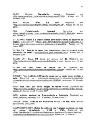 203
FILIPE, Matheus. Transplante ósseo. Disponível em:
<http://www.webartigos.com/artigos/transplante-osseo/27360/>. Acesso em: 18
fevereiro 2017.
FLIX MEDIA. Mídia Kit 2017. Disponível em:
<http://www.flixmedia.com.br/pdf/FlixMedia_MidiaKit2017.pdf>. Acesso em: 15 abril
2017.
FOX. Entretenimento (valores). Disponível em:
<https://www.foxonestop.com/brasil/assets/downloads/outros/TB_FOX.pdf>. Acesso
em: 20 abril 2017.
G 1 PARANÁ. Paraná é o terceiro estado com maior número de doadores de
órgãos. Disponível em: <http://g1.globo.com/pr/parana/noticia/2016/08/parana-e-o-
terceiro-estado-com-maior-numero-de-doadores-de-orgaos.html>. Acesso em: 17
março 2017.
GLOBO PLAY. Doação de ossos para transplantes ainda é assunto pouco
conhecido no Brasil. <https://globoplay.globo.com/v/4082897/>. Acesso em: 15
fevereiro 2017.
GLOBO SAT. Canal Off tabela de preços (em $). Disponível em:
<http://globosatcomercial.globo.com/canal/off/tabela_precos>. Acesso em: 13 abril
2017.
GLOBO SAT. GNT tabela de preços (em $). Disponível em:
<http://globosatcomercial.globo.com/canal/gnt/tabela_precos>. Acesso em: 13 abril
2017.
GRELLET, Fábio. Instituto de Ortopedia passa agora a captar ossos em todo o
país. Disponível em: <http://saude.estadao.com.br/noticias/geral,instituto-de-
ortopedia-passa-a-captar-ossos-em-todo-o-pais,1762994>. Acesso em: 20 fevereiro
2017.
INTO. Você sabia que existe doação de tecido ósseo. Disponível em:
<https://www.into.saude.gov.br/upload/arquivos/publicacoes/folhetos/folder_doacao_
ossos.pdf>. Acesso em: 25 fevereiro 2017.
INTO. Instituto Nacional de Traumotologia e Ortopedia. Disponível em:
<https://www.into.saude.gov.br/> . Acesso em: 27 fevereiro 2017.
JANSEN, Larissa. Diário de um transplante ósseo – na real, dois. Brasília:
Ensinamento. 2ª ed, 2009.
KANTAR IBOPE MEDIA. Dados de audiência nas 15 praças regulares com base
no ranking consolidado – 01/05 a 07/05. Disponível em:
<https://www.kantaribopemedia.com/dados-de-audiencia-nas-15-pracas-regulares-
com-base-no-ranking-consolidado-0105-a-0705/>. Acesso em: 10 maio 2017.
 