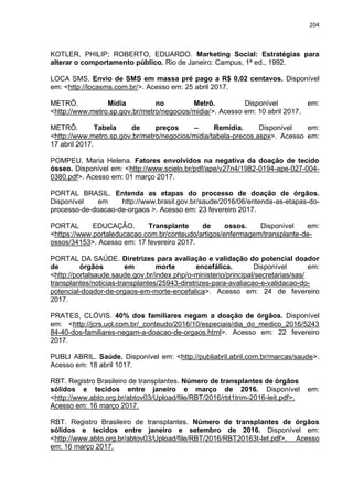 204
KOTLER, PHILIP; ROBERTO, EDUARDO. Marketing Social: Estratégias para
alterar o comportamento público. Rio de Janeiro: Campus, 1ª ed., 1992.
LOCA SMS. Envio de SMS em massa pré pago a R$ 0,02 centavos. Disponível
em: <http://locasms.com.br/>. Acesso em: 25 abril 2017.
METRÔ. Mídia no Metrô. Disponível em:
<http://www.metro.sp.gov.br/metro/negocios/midia/>. Acesso em: 10 abril 2017.
METRÔ. Tabela de preços – Remídia. Disponível em:
<http://www.metro.sp.gov.br/metro/negocios/midia/tabela-precos.aspx>. Acesso em:
17 abril 2017.
POMPEU, Maria Helena. Fatores envolvidos na negativa da doação de tecido
ósseo. Disponível em: <http://www.scielo.br/pdf/ape/v27n4/1982-0194-ape-027-004-
0380.pdf>. Acesso em: 01 março 2017.
PORTAL BRASIL. Entenda as etapas do processo de doação de órgãos.
Disponível em http://www.brasil.gov.br/saude/2016/06/entenda-as-etapas-do-
processo-de-doacao-de-orgaos >. Acesso em: 23 fevereiro 2017.
PORTAL EDUCAÇÃO. Transplante de ossos. Disponível em:
<https://www.portaleducacao.com.br/conteudo/artigos/enfermagem/transplante-de-
ossos/34153>. Acesso em: 17 fevereiro 2017.
PORTAL DA SAÚDE. Diretrizes para avaliação e validação do potencial doador
de órgãos em morte encefálica. Disponível em:
<http://portalsaude.saude.gov.br/index.php/o-ministerio/principal/secretarias/sas/
transplantes/noticias-transplantes/25943-diretrizes-para-avaliacao-e-validacao-do-
potencial-doador-de-orgaos-em-morte-encefalica>. Acesso em: 24 de fevereiro
2017.
PRATES, CLÓVIS. 40% dos familiares negam a doação de órgãos. Disponível
em: <http://jcrs.uol.com.br/_conteudo/2016/10/especiais/dia_do_medico_2016/5243
84-40-dos-familiares-negam-a-doacao-de-orgaos.html>. Acesso em: 22 fevereiro
2017.
PUBLI ABRIL. Saúde. Disponível em: <http://publiabril.abril.com.br/marcas/saude>.
Acesso em: 18 abril 1017.
RBT. Registro Brasileiro de transplantes. Número de transplantes de órgãos
sólidos e tecidos entre janeiro e março de 2016. Disponível em:
<http://www.abto.org.br/abtov03/Upload/file/RBT/2016/rbt1trim-2016-leit.pdf>.
Acesso em: 16 março 2017.
RBT. Registro Brasileiro de transplantes. Número de transplantes de órgãos
sólidos e tecidos entre janeiro e setembro de 2016. Disponível em:
<http://www.abto.org.br/abtov03/Upload/file/RBT/2016/RBT20163t-let.pdf>. Acesso
em: 16 março 2017.
 