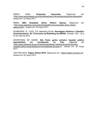 205
SANTA CASA. Perguntas frequentes. Disponível em:
<http://www.santacasasp.org.br/portal/site/banco-de-tecidos/perguntas-frequentes>.
Acesso em 15 março 2017.
SBDM. AMA Hospitalar Arthur Ribeiro Saboya. Disponível em:
<http://www.spdmpais.org.br/site/noticias/625-ama-hospitalar-arthur-ribeiro-
saboya.html>. Acesso em: 20 março 2017.
SCHNEIDER, G., LUCE, F.B. Marketing Social: Abordagem Histórica e Desafios
Contemporâneos. IN: VI Encontro de Marketing da ANPAD. Grmado / RS – 25 a
27 de maio de 2014.
SECRETARIA DE SAÚDE. São Paulo ganha primeiro hospital público
especializado em transplantes no País. Disponível em:
<http://www.saopaulo.sp.gov.br/spnoticias/ultimas-noticias/sp-ganha-primeiro-
hospital-publico-especializado-em-transplantes-do-pais-1/>. Acesso em: 22 março
2017.
TWITTER INTO. Página Oficial INTO. Disponível em: <https://twitter.com/into_br>.
Acesso em: 05 março 2017.
 