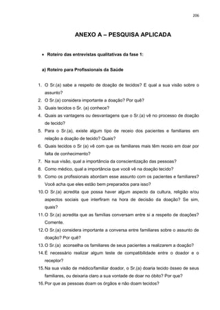 206
ANEXO A – PESQUISA APLICADA
 Roteiro das entrevistas qualitativas da fase 1:
a) Roteiro para Profissionais da Saúde
1. O Sr.(a) sabe a respeito de doação de tecidos? E qual a sua visão sobre o
assunto?
2. O Sr.(a) considera importante a doação? Por quê?
3. Quais tecidos o Sr. (a) conhece?
4. Quais as vantagens ou desvantagens que o Sr.(a) vê no processo de doação
de tecido?
5. Para o Sr.(a), existe algum tipo de receio dos pacientes e familiares em
relação a doação de tecido? Quais?
6. Quais tecidos o Sr (a) vê com que os familiares mais têm receio em doar por
falta de conhecimento?
7. Na sua visão, qual a importância da conscientização das pessoas?
8. Como médico, qual a importância que você vê na doação tecido?
9. Como os profissionais abordam esse assunto com os pacientes e familiares?
Você acha que eles estão bem preparados para isso?
10.O Sr.(a) acredita que possa haver algum aspecto da cultura, religião e/ou
aspectos sociais que interfiram na hora de decisão da doação? Se sim,
quais?
11.O Sr.(a) acredita que as famílias conversam entre si a respeito de doações?
Comente.
12.O Sr.(a) considera importante a conversa entre familiares sobre o assunto de
doação? Por quê?
13.O Sr.(a) aconselha os familiares de seus pacientes a realizarem a doação?
14.É necessário realizar algum teste de compatibilidade entre o doador e o
receptor?
15.Na sua visão de médico/familiar doador, o Sr.(a) doaria tecido ósseo de seus
familiares, ou deixaria claro a sua vontade de doar no óbito? Por que?
16.Por que as pessoas doam os órgãos e não doam tecidos?
 