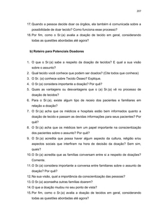 207
17.Quando a pessoa decide doar os órgãos, ela também é comunicada sobre a
possibilidade de doar tecido? Como funciona esse processo?
18.Por fim, como o Sr.(a) avalia a doação de tecido em geral, considerando
todas as questões abordadas até agora?
b) Roteiro para Potenciais Doadores
1. O que o Sr.(a) sabe a respeito da doação de tecidos? E qual a sua visão
sobre o assunto?
2. Qual tecido você conhece que podem ser doados? (Cite todos que conhece)
3. O Sr. (a) conhece sobre Tecido Ósseo? Explique.
4. O Sr.(a) considera importante a doação? Por quê?
5. Quais as vantagens ou desvantagens que o (a) Sr.(a) vê no processo de
doação de tecidos?
6. Para o Sr.(a), existe algum tipo de receio dos pacientes e familiares em
relação a doação?
7. O Sr.(a) acha que os médicos e hospitais estão bem informados quanto a
doação de tecido e passam as devidas informações para seus pacientes? Por
quê?
8. O Sr.(a) acha que os médicos tem um papel importante na conscientização
dos pacientes sobre o assunto? Por quê?
9. O Sr.(a) acredita que possa haver algum aspecto da cultura, religião e/ou
aspectos sociais que interfiram na hora de decisão da doação? Sem sim,
quais?
10.O Sr.(a) acredita que as famílias conversam entre si a respeito de doações?
Comente.
11.O Sr.(a) considera importante a conversa entre familiares sobre o assunto de
doação? Por quê?
12.Na sua visão, qual a importância da conscientização das pessoas?
13.O Sr.(a) aconselha outras famílias doarem?
14.O que a doação mudou no seu ponto de vista?
15.Por fim, como o Sr.(a) avalia a doação de tecidos em geral, considerando
todas as questões abordadas até agora?
 