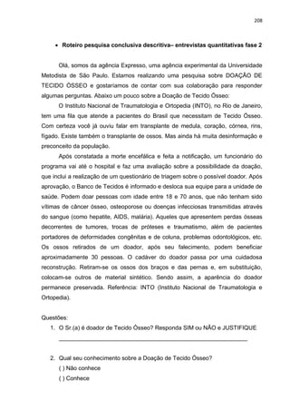 208
 Roteiro pesquisa conclusiva descritiva– entrevistas quantitativas fase 2
Olá, somos da agência Expresso, uma agência experimental da Universidade
Metodista de São Paulo. Estamos realizando uma pesquisa sobre DOAÇÃO DE
TECIDO ÓSSEO e gostaríamos de contar com sua colaboração para responder
algumas perguntas. Abaixo um pouco sobre a Doação de Tecido Ósseo:
O Instituto Nacional de Traumatologia e Ortopedia (INTO), no Rio de Janeiro,
tem uma fila que atende a pacientes do Brasil que necessitam de Tecido Ósseo.
Com certeza você já ouviu falar em transplante de medula, coração, córnea, rins,
fígado. Existe também o transplante de ossos. Mas ainda há muita desinformação e
preconceito da população.
Após constatada a morte encefálica e feita a notificação, um funcionário do
programa vai até o hospital e faz uma avaliação sobre a possibilidade da doação,
que inclui a realização de um questionário de triagem sobre o possível doador. Após
aprovação, o Banco de Tecidos é informado e desloca sua equipe para a unidade de
saúde. Podem doar pessoas com idade entre 18 e 70 anos, que não tenham sido
vítimas de câncer ósseo, osteoporose ou doenças infecciosas transmitidas através
do sangue (como hepatite, AIDS, malária). Aqueles que apresentem perdas ósseas
decorrentes de tumores, trocas de próteses e traumatismo, além de pacientes
portadores de deformidades congênitas e de coluna, problemas odontológicos, etc.
Os ossos retirados de um doador, após seu falecimento, podem beneficiar
aproximadamente 30 pessoas. O cadáver do doador passa por uma cuidadosa
reconstrução. Retiram-se os ossos dos braços e das pernas e, em substituição,
colocam-se outros de material sintético. Sendo assim, a aparência do doador
permanece preservada. Referência: INTO (Instituto Nacional de Traumatologia e
Ortopedia).
Questões:
1. O Sr.(a) é doador de Tecido Ósseo? Responda SIM ou NÃO e JUSTIFIQUE
__________________________________________________________
2. Qual seu conhecimento sobre a Doação de Tecido Ósseo?
( ) Não conhece
( ) Conhece
 