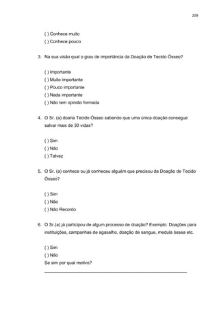 209
( ) Conhece muito
( ) Conhece pouco
3. Na sua visão qual o grau de importância da Doação de Tecido Ósseo?
( ) Importante
( ) Muito importante
( ) Pouco importante
( ) Nada importante
( ) Não tem opinião formada
4. O Sr. (a) doaria Tecido Ósseo sabendo que uma única doação consegue
salvar mais de 30 vidas?
( ) Sim
( ) Não
( ) Talvez
5. O Sr. (a) conhece ou já conheceu alguém que precisou da Doação de Tecido
Ósseo?
( ) Sim
( ) Não
( ) Não Recordo
6. O Sr.(a) já participou de algum processo de doação? Exemplo: Doações para
instituições, campanhas de agasalho, doação de sangue, medula óssea etc.
( ) Sim
( ) Não
Se sim por qual motivo?
__________________________________________________________
 