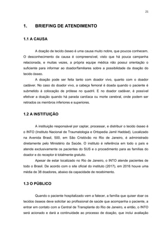 21
1. BRIEFING DE ATENDIMENTO
1.1 A CAUSA
A doação de tecido ósseo é uma causa muito nobre, que poucos conhecem.
O desconhecimento da causa é compreensível, visto que há pouca campanha
relacionada, e muitas vezes, a própria equipe médica não possui orientação o
suficiente para informar ao doador/familiares sobre a possibilidade da doação do
tecido ósseo.
A doação pode ser feita tanto com doador vivo, quanto com o doador
cadáver. No caso do doador vivo, a cabeça femoral é doada quando o paciente é
submetido à colocação de prótese no quadril. E no doador cadáver, é possível
efetivar a doação quando há parada cardíaca ou morte cerebral, onde podem ser
retirados os membros inferiores e superiores.
1.2 A INSTITUIÇÃO
A instituição responsável por captar, processar, e distribuir o tecido ósseo é
o INTO (Instituto Nacional de Traumatologia e Ortopedia Jamil Haddad). Localizado
na Avenida Brasil, 500, em São Cristóvão no Rio de Janeiro, é administrado
diretamente pelo Ministério da Saúde. O instituto é referência em todo o país e
atende exclusivamente os pacientes do SUS e o procedimento para as famílias do
doador e do receptor é totalmente gratuito.
Apesar de estar localizado no Rio de Janeiro, o INTO atende pacientes de
todo o Brasil. De acordo com o site oficial do instituto (2017), em 2016 houve uma
média de 38 doadores, abaixo da capacidade de recebimento.
1.3 O PÚBLICO
Quando o paciente hospitalizado vem a falecer, a família que quiser doar os
tecidos ósseos deve solicitar ao profissional de saúde que acompanha o paciente, a
entrar em contato com a Central de Transplante do Rio de Janeiro, e então, o INTO
será acionado e dará a continuidade ao processo de doação, que inclui avaliação
 