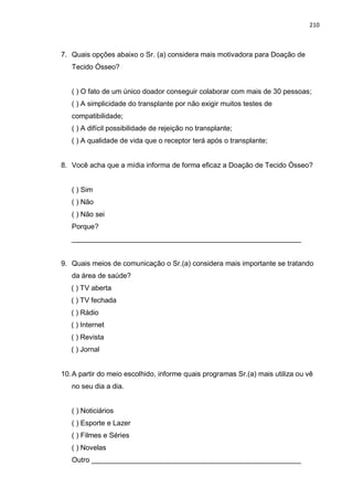 210
7. Quais opções abaixo o Sr. (a) considera mais motivadora para Doação de
Tecido Ósseo?
( ) O fato de um único doador conseguir colaborar com mais de 30 pessoas;
( ) A simplicidade do transplante por não exigir muitos testes de
compatibilidade;
( ) A difícil possibilidade de rejeição no transplante;
( ) A qualidade de vida que o receptor terá após o transplante;
8. Você acha que a mídia informa de forma eficaz a Doação de Tecido Ósseo?
( ) Sim
( ) Não
( ) Não sei
Porque?
__________________________________________________________
9. Quais meios de comunicação o Sr.(a) considera mais importante se tratando
da área de saúde?
( ) TV aberta
( ) TV fechada
( ) Rádio
( ) Internet
( ) Revista
( ) Jornal
10.A partir do meio escolhido, informe quais programas Sr.(a) mais utiliza ou vê
no seu dia a dia.
( ) Noticiários
( ) Esporte e Lazer
( ) Filmes e Séries
( ) Novelas
Outro _____________________________________________________
 