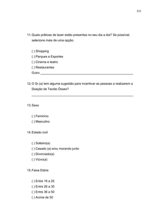 211
11.Quais práticas de lazer estão presentes no seu dia a dia? Se possível,
selecione mais de uma opção.
( ) Shopping
( ) Parques e Esportes
( ) Cinema e teatro
( ) Restaurantes
Outro _____________________________________________________
12.O Sr.(a) tem alguma sugestão para incentivar as pessoas a realizarem a
Doação de Tecido Ósseo?
__________________________________________________________
13.Sexo
( ) Feminino
( ) Masculino
14.Estado civil
( ) Solteiro(a)
( ) Casado (a) e/ou morando junto
( ) Divorciado(a)
( ) Viúvo(a)
15.Faixa Etária
( ) Entre 18 a 25
( ) Entre 26 a 35
( ) Entre 36 a 50
( ) Acima de 50
 