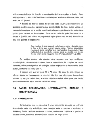 22
sobre a possibilidade de doação e questionário de triagem sobre o doador. Caso
seja aprovado, o Banco de Tecidos é chamado para a unidade de saúde, conforme
site CIHDOT (2017).
A decisão de doar os ossos do falecido pode salvar aproximadamente 30
pessoas, porém quando é apresentada a possibilidade de doar, muitas vezes em
momento importuno, por a família estar fragilizada com a perda recente, e não estar
pronta para receber as informações. Para se ter ideia do quão desconhecida a
causa é, quando uma família foi perguntada o por quê de não ter feito a doação de
seu ente querido, a resposta foi:
Esse negócio de doar ossos é muito bruto, a gente não sabia como
ia ficar e tinha que enterrar alguma coisa. Ficamos assustados,
imaginando como ele ia ficar todo machucado e desarranjado. Fiquei
muito abalada e assustada, pois não sabia que existia esse tipo de
doação e nem como meu pai ia ficar. (Pompel, et al, 2014, p. 383).
Os tecidos ósseos são doados para pessoas que tem problemas
odontológicos; ressecção de tumores ósseos; necessitam de cirurgias na coluna
vertebral, correção congênitas em crianças, trocas de próteses e traumatismo, entre
outros, conforme site INTO (2017).
O doador tem que ter entre 18 e 70 anos, não pode ter sido vitimas de
câncer ósseo ou osteoporose, e nem ter tido doenças infecciosas transmitidas
através do sangue. Além disso, é muito importante deixar claro para sua família
enquanto está vivo, a sua vontade de ser um doador.
1.4 DADOS SECUNDÁRIOS: LEVANTAMENTO, ANÁLISE E
INTERPRETAÇÃO
1.4.1 Marketing Social
Considerando que o marketing é uma ferramenta gerencial de extrema
importância, pois cria estratégias para agregar valor a marcas e produtos, o
Marketing Social caminha no sentido contrário, onde o real objetivo é a gestão de
causas sociais, buscando a satisfação do cidadão em longo prazo.
 