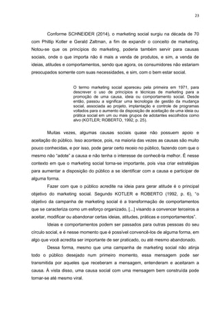 23
Conforme SCHNEIDER (2014), o marketing social surgiu na década de 70
com Phillip Kotler e Gerald Zaltman, a fim de expandir o conceito de marketing.
Notou-se que os princípios do marketing, poderia também servir para causas
sociais, onde o que importa não é mais a venda de produtos, e sim, a venda de
ideias, atitudes e comportamentos, sendo que agora, os consumidores não estariam
preocupados somente com suas necessidades, e sim, com o bem estar social.
O termo marketing social apareceu pela primeira em 1971, para
descrever o uso de princípios e técnicas de marketing para a
promoção de uma causa, ideia ou comportamento social. Desde
então, passou a significar uma tecnologia de gestão da mudança
social, associada ao projeto, implantação e controle de programas
voltados para o aumento da disposição de aceitação de uma ideia ou
prática social em um ou mais grupos de adotantes escolhidos como
alvo (KOTLER; ROBERTO, 1992, p. 25).
Muitas vezes, algumas causas sociais quase não possuem apoio e
aceitação do público. Isso acontece, pois, na maioria das vezes as causas são muito
pouco conhecidas, e por isso, pode gerar certo receio no público, fazendo com que o
mesmo não “adote” a causa e não tenha o interesse de conhecê-la melhor. É nesse
contexto em que o marketing social torna-se importante, pois visa criar estratégias
para aumentar a disposição do público a se identificar com a causa e participar de
alguma forma.
Fazer com que o público acredite na ideia para gerar atitude é o principal
objetivo do marketing social. Segundo KOTLER e ROBERTO (1992, p. 6), “o
objetivo da campanha de marketing social é a transformação de comportamentos
que se caracteriza como um esforço organizado, [...] visando a convencer terceiros a
aceitar, modificar ou abandonar certas ideias, atitudes, práticas e comportamentos”.
Ideias e comportamentos podem ser passados para outras pessoas do seu
círculo social, e é nesse momento que é possível convencê-los de alguma forma, em
algo que você acredita ser importante de ser praticado, ou até mesmo abandonado.
Dessa forma, mesmo que uma campanha de marketing social não atinja
todo o público desejado num primeiro momento, essa mensagem pode ser
transmitida por aqueles que receberam a mensagem, entenderam e aceitaram a
causa. Á vista disso, uma causa social com uma mensagem bem construída pode
tornar-se até mesmo viral.
 
