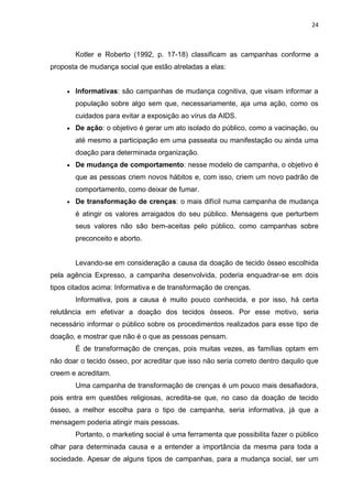 24
Kotler e Roberto (1992, p. 17-18) classificam as campanhas conforme a
proposta de mudança social que estão atreladas a elas:
 Informativas: são campanhas de mudança cognitiva, que visam informar a
população sobre algo sem que, necessariamente, aja uma ação, como os
cuidados para evitar a exposição ao vírus da AIDS.
 De ação: o objetivo é gerar um ato isolado do público, como a vacinação, ou
até mesmo a participação em uma passeata ou manifestação ou ainda uma
doação para determinada organização.
 De mudança de comportamento: nesse modelo de campanha, o objetivo é
que as pessoas criem novos hábitos e, com isso, criem um novo padrão de
comportamento, como deixar de fumar.
 De transformação de crenças: o mais difícil numa campanha de mudança
é atingir os valores arraigados do seu público. Mensagens que perturbem
seus valores não são bem-aceitas pelo público, como campanhas sobre
preconceito e aborto.
Levando-se em consideração a causa da doação de tecido ósseo escolhida
pela agência Expresso, a campanha desenvolvida, poderia enquadrar-se em dois
tipos citados acima: Informativa e de transformação de crenças.
Informativa, pois a causa é muito pouco conhecida, e por isso, há certa
relutância em efetivar a doação dos tecidos ósseos. Por esse motivo, seria
necessário informar o público sobre os procedimentos realizados para esse tipo de
doação, e mostrar que não é o que as pessoas pensam.
É de transformação de crenças, pois muitas vezes, as famílias optam em
não doar o tecido ósseo, por acreditar que isso não seria correto dentro daquilo que
creem e acreditam.
Uma campanha de transformação de crenças é um pouco mais desafiadora,
pois entra em questões religiosas, acredita-se que, no caso da doação de tecido
ósseo, a melhor escolha para o tipo de campanha, seria informativa, já que a
mensagem poderia atingir mais pessoas.
Portanto, o marketing social é uma ferramenta que possibilita fazer o público
olhar para determinada causa e a entender a importância da mesma para toda a
sociedade. Apesar de alguns tipos de campanhas, para a mudança social, ser um
 