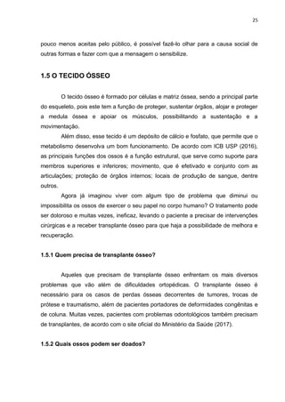 25
pouco menos aceitas pelo público, é possível fazê-lo olhar para a causa social de
outras formas e fazer com que a mensagem o sensibilize.
1.5 O TECIDO ÓSSEO
O tecido ósseo é formado por células e matriz óssea, sendo a principal parte
do esqueleto, pois este tem a função de proteger, sustentar órgãos, alojar e proteger
a medula óssea e apoiar os músculos, possibilitando a sustentação e a
movimentação.
Além disso, esse tecido é um depósito de cálcio e fosfato, que permite que o
metabolismo desenvolva um bom funcionamento. De acordo com ICB USP (2016),
as principais funções dos ossos é a função estrutural, que serve como suporte para
membros superiores e inferiores; movimento, que é efetivado e conjunto com as
articulações; proteção de órgãos internos; locais de produção de sangue, dentre
outros.
Agora já imaginou viver com algum tipo de problema que diminui ou
impossibilita os ossos de exercer o seu papel no corpo humano? O tratamento pode
ser doloroso e muitas vezes, ineficaz, levando o paciente a precisar de intervenções
cirúrgicas e a receber transplante ósseo para que haja a possibilidade de melhora e
recuperação.
1.5.1 Quem precisa de transplante ósseo?
Aqueles que precisam de transplante ósseo enfrentam os mais diversos
problemas que vão além de dificuldades ortopédicas. O transplante ósseo é
necessário para os casos de perdas ósseas decorrentes de tumores, trocas de
prótese e traumatismo, além de pacientes portadores de deformidades congênitas e
de coluna. Muitas vezes, pacientes com problemas odontológicos também precisam
de transplantes, de acordo com o site oficial do Ministério da Saúde (2017).
1.5.2 Quais ossos podem ser doados?
 