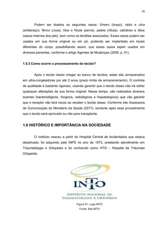 26
Podem ser doados os seguintes ossos: Úmero (braço), rádio e ulna
(antebraço), fêmur (coxa), tíbia e fíbula (perna), patela (rótula), calcâneo e tálus
(ossos internos dos pés), bem como os tendões associados. Esses ossos podem ser
usados em sua forma original ou em pó, podendo ser implantado em locais
diferentes do corpo, possibilitando assim, que esses ossos sejam usados em
diversos pacientes, conforme o artigo Agentes de Mudanças (2009, p. 01).
1.5.3 Como ocorre o processamento do tecido?
Após o tecido ósseo chegar ao banco de tecidos, estes são armazenados
em ultra-congeladores por até 5 anos (prazo limite de armazenamento). O controle
de qualidade é bastante rigoroso, visando garantir que o tecido ósseo não irá sofrer
quaisquer alterações da sua forma original. Nesse tempo, são realizados diversos
exames (bacteriológicos, fúngicos, radiológicos e hispatológicos) que vão garantir
que o receptor não terá riscos ao receber o tecido ósseo. Conforme site Assessoria
de Comunicação do Ministério da Saúde (2017), somente após esse procedimento
que o tecido será aprovado ou não para transplante.
1.6 HISTÓRICO E IMPORTÂNCIA NA SOCIEDADE
O Instituto nasceu a partir do Hospital Central de Acidentados que estava
desativado, foi adquirido pelo INPS no ano de 1973, prestando atendimento em
Traumatologia e Ortopedia e foi conhecido como HTO – Hospital de Tráumato
Ortopedia.
Figura 01: Logo INTO
Fonte: Site INTO
 