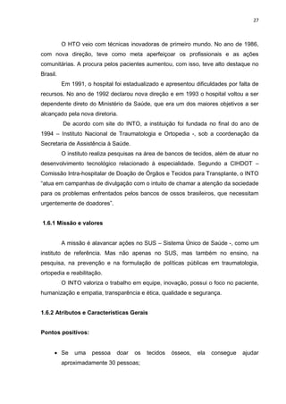 27
O HTO veio com técnicas inovadoras de primeiro mundo. No ano de 1986,
com nova direção, teve como meta aperfeiçoar os profissionais e as ações
comunitárias. A procura pelos pacientes aumentou, com isso, teve alto destaque no
Brasil.
Em 1991, o hospital foi estadualizado e apresentou dificuldades por falta de
recursos. No ano de 1992 declarou nova direção e em 1993 o hospital voltou a ser
dependente direto do Ministério da Saúde, que era um dos maiores objetivos a ser
alcançado pela nova diretoria.
De acordo com site do INTO, a instituição foi fundada no final do ano de
1994 – Instituto Nacional de Traumatologia e Ortopedia -, sob a coordenação da
Secretaria de Assistência à Saúde.
O instituto realiza pesquisas na área de bancos de tecidos, além de atuar no
desenvolvimento tecnológico relacionado à especialidade. Segundo a CIHDOT –
Comissão Intra-hospitalar de Doação de Órgãos e Tecidos para Transplante, o INTO
“atua em campanhas de divulgação com o intuito de chamar a atenção da sociedade
para os problemas enfrentados pelos bancos de ossos brasileiros, que necessitam
urgentemente de doadores”.
1.6.1 Missão e valores
A missão é alavancar ações no SUS – Sistema Único de Saúde -, como um
instituto de referência. Mas não apenas no SUS, mas também no ensino, na
pesquisa, na prevenção e na formulação de políticas públicas em traumatologia,
ortopedia e reabilitação.
O INTO valoriza o trabalho em equipe, inovação, possui o foco no paciente,
humanização e empatia, transparência e ética, qualidade e segurança.
1.6.2 Atributos e Características Gerais
Pontos positivos:
 Se uma pessoa doar os tecidos ósseos, ela consegue ajudar
aproximadamente 30 pessoas;
 