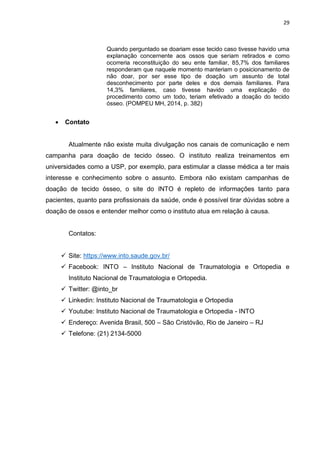 29
Quando perguntado se doariam esse tecido caso tivesse havido uma
explanação concernente aos ossos que seriam retirados e como
ocorreria reconstituição do seu ente familiar, 85,7% dos familiares
responderam que naquele momento manteriam o posicionamento de
não doar, por ser esse tipo de doação um assunto de total
desconhecimento por parte deles e dos demais familiares. Para
14,3% familiares, caso tivesse havido uma explicação do
procedimento como um todo, teriam efetivado a doação do tecido
ósseo. (POMPEU MH, 2014, p. 382)
 Contato
Atualmente não existe muita divulgação nos canais de comunicação e nem
campanha para doação de tecido ósseo. O instituto realiza treinamentos em
universidades como a USP, por exemplo, para estimular a classe médica a ter mais
interesse e conhecimento sobre o assunto. Embora não existam campanhas de
doação de tecido ósseo, o site do INTO é repleto de informações tanto para
pacientes, quanto para profissionais da saúde, onde é possível tirar dúvidas sobre a
doação de ossos e entender melhor como o instituto atua em relação à causa.
Contatos:
 Site: https://www.into.saude.gov.br/
 Facebook: INTO – Instituto Nacional de Traumatologia e Ortopedia e
Instituto Nacional de Traumatologia e Ortopedia.
 Twitter: @into_br
 Linkedin: Instituto Nacional de Traumatologia e Ortopedia
 Youtube: Instituto Nacional de Traumatologia e Ortopedia - INTO
 Endereço: Avenida Brasil, 500 – São Cristóvão, Rio de Janeiro – RJ
 Telefone: (21) 2134-5000
 
