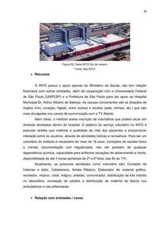 30
Figura 02: Sede INTO Rio de Janeiro
Fonte: Site INTO
 Recursos
O INTO possui o apoio apenas do Ministério da Saúde, não tem relação
financeira com outras entidades, além de cooperação com a Universidade Federal
de São Paulo (UNIFESP) e a Prefeitura de São Paulo para dar apoio ao Hospital
Municipal Dr. Arthur Ribeiro de Saboya. As causas concorrentes são as doações de
órgãos (rins, coração, fígado, entre outros) e tecidos (pele, córnea, etc.) que são
mais divulgadas nos canais de comunicação com a TV Aberta.
Além disso, o instituto aceita inscrição de voluntários que podem atuar em
diversas atividades dentro do hospital. O objetivo do serviço voluntário no INTO é
executar tarefas que melhore a qualidade de vida dos pacientes e proporcionar
interação entre os usuários, através de atividades lúdicas e recreativas. Para ser um
voluntário do instituto é necessário ter mais de 18 anos, condições de saúdes física
e mental, documentação civil regularizada, não ser portador de qualquer
dependência química, capacidade para enfrentar situações de adoecimento e morte,
disponibilidade de até 3 horas semanais de 2ª a 6ª feira, das 8h às 17h.
Atualmente, as possíveis atividades como voluntário são: Contador de
histórias e leitor, Cabeleireiro, Artista Plástico, Elaborador de material gráfico,
recreador, músico, coral, mágico, artesão, comunicador, distribuição de kits infantis
no laboratório, recreação de adultos e distribuição de material de leitura nos
ambulatórios e nas enfermarias.
 Relação com entidades / causa
 