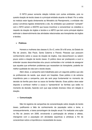 31
O INTO possui somente relação indireta com outras entidades, pois no
quesito doação de tecido ósseo é a principal entidade atuante no Brasil. Por a verba
do instituto estar ligada diretamente ao Ministério do Planejamento, a entidade não
possui convênios ligados diretamente a ela. As entidades que poderiam “competir”
com o INTO seriam a ADOTE que busca incentivar e conscientizar os cidadãos a
respeito da doação de órgãos e tecidos e a ABTO que tem como principal objetivo
estimular o desenvolvimento das atividades relacionadas aos transplantes de órgãos
e tecidos.
 Públicos
Homens e mulheres das classes A, B e C, entre 30 e 60 anos, do Estado do
Rio de Janeiro, São Paulo, Santa Catarina e Paraná. Pessoas que possuem
conhecimento sobre a causa da doação de órgãos, mas desconhecem ou sabem
pouco sobre a doação de tecido ósseo. O público deve ser predisposto a ouvir e
entender causas desconhecidas e/ou pouco conhecidas e ter vontade de assegurar
que aqueles que enfrentam problemas que necessitam do transplante, poderão ter
melhor qualidade de vida com o tecido doado.
Além disso, a campanha será trabalhada para um segundo público que são
os profissionais da saúde, que atuem em hospitais. Esse público é de extrema
importância para a campanha, pois ele será peça fundamental no momento da
decisão da família para doar os ossos do familiar falecido. Esse público deve estar
disposto a conhecer melhor a causa e “apresentá-la” às famílias que estão no
momento da decisão, fazendo com que seja evitado diversos mitos em relação à
doação.
 Comunicação
Não há registros de campanhas de conscientização sobre doação de tecido
ósseo, justificando a falta de conhecimento da população sobre o tema, e
consequentemente, a baixa porcentagem de doação anual. Foi realizada uma ação
no Rio de Janeiro em 2006, envolvendo a participação de artistas e atletas,
interagindo com a população em atividades esportivas e artísticas a fim de
conscientizar sobre a importância e necessidade da causa.
 
