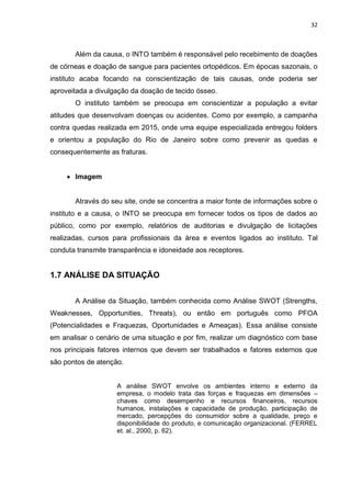 32
Além da causa, o INTO também é responsável pelo recebimento de doações
de córneas e doação de sangue para pacientes ortopédicos. Em épocas sazonais, o
instituto acaba focando na conscientização de tais causas, onde poderia ser
aproveitada a divulgação da doação de tecido ósseo.
O instituto também se preocupa em conscientizar a população a evitar
atitudes que desenvolvam doenças ou acidentes. Como por exemplo, a campanha
contra quedas realizada em 2015, onde uma equipe especializada entregou folders
e orientou a população do Rio de Janeiro sobre como prevenir as quedas e
consequentemente as fraturas.
 Imagem
Através do seu site, onde se concentra a maior fonte de informações sobre o
instituto e a causa, o INTO se preocupa em fornecer todos os tipos de dados ao
público, como por exemplo, relatórios de auditorias e divulgação de licitações
realizadas, cursos para profissionais da área e eventos ligados ao instituto. Tal
conduta transmite transparência e idoneidade aos receptores.
1.7 ANÁLISE DA SITUAÇÃO
A Análise da Situação, também conhecida como Análise SWOT (Strengths,
Weaknesses, Opportunities, Threats), ou então em português como PFOA
(Potencialidades e Fraquezas, Oportunidades e Ameaças). Essa análise consiste
em analisar o cenário de uma situação e por fim, realizar um diagnóstico com base
nos principais fatores internos que devem ser trabalhados e fatores externos que
são pontos de atenção.
A análise SWOT envolve os ambientes interno e externo da
empresa, o modelo trata das forças e fraquezas em dimensões –
chaves como desempenho e recursos financeiros, recursos
humanos, instalações e capacidade de produção, participação de
mercado, percepções do consumidor sobre a qualidade, preço e
disponibilidade do produto, e comunicação organizacional. (FERREL
et. al., 2000, p. 62).
 