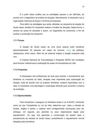 33
É a partir dessa análise que as estratégias passam a ser definidas, de
acordo com o diagnóstico da análise da situação. Naturalmente, é necessário que a
organização maximize as forças e minimize as fraquezas.
Para definir as estratégias que serão utilizadas na campanha de doação de
tecido ósseo, também foi necessário realizar a Análise da Situação. Dessa forma, o
cenário da causa foi estudado e assim, um diagnóstico foi construído, a fim de
auxiliar a construção da campanha.
1.7.1 Forças
A doação de tecido ósseo de uma única pessoa pode beneficiar
aproximadamente 30 pessoas em casos de tumores, troca de próteses,
osteoporose, entre outros. Além de ser possível realizar a doação enquanto está
vivo.
O Instituto Nacional de Traumatologia e Ortopedia (INTO) tem condições
para fornecer material para a realização de quase mil transplantes por mês.
1.7.2 Fraquezas
O despreparo dos profissionais da área para orientar o procedimento aos
familiares no momento do óbito, situação mais importante para autorização da
doação, onde de acordo com os próprios familiares, acabam espantados com a
ideia. É necessária uma abordagem e explicação eficiente para aumentar a chance
da aceitação.
1.7.3 Oportunidades
Para tranquilizar e assegurar os familiares existe a Lei 9.434/97, conhecida
como Lei dos Transplantes ou Lei da Vida, determina que, “após a retirada de
tecidos, órgãos e partes, o cadáver será condignamente recomposto para ser
entregue, em seguida, aos parentes ou seus responsáveis legais para
sepultamento”. Ou seja, fica garantida a conservação do doador após o
procedimento de retirada do tecido ósseo, possibilitando o sepultamento normal
desejado pelos familiares.
 