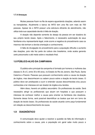 34
1.7.4 Ameaças
Muitas pessoas ficam na fila de espera aguardando doações, adiando assim
os transplantes. Atualmente o banco do INTO tem uma fila com mais de 700
pessoas. Apesar de o INTO possuir uma estrutura eficiente de atendimento, não
utiliza toda sua capacidade devido à falta de doação.
A doação não depende somente do desejo da pessoa em ser doadora do
seu próprio tecido ósseo. Após o falecimento, é necessário autorização de seus
familiares e/ou representante legal, onde ocorre a negativa do procedimento caso os
mesmos não tenham a devida orientação e conhecimento.
A falta de divulgação do procedimento para a população dificulta o aumento
das doações, pois não faz parte da cultura dos brasileiros, onde acaba gerando
certo preconceito e até medo sobre o resultado final.
1.8 PÚBLICO-ALVO DA CAMPANHA
O público-alvo principal da campanha é formado por homens e mulheres das
classes A, B e C, entre 30 e 60 anos, no Estado do Rio de Janeiro, São Paulo, Santa
Catarina e Paraná. Pessoas que possuem conhecimento sobre a causa da doação
de órgãos, mas desconhecem ou sabem pouco sobre a doação de tecido ósseo. O
público deve ser predisposto a ouvir e entender causas desconhecidas e/ou pouco
conhecidas e ter interesse em ser doador de órgãos e/ou tecidos.
Além disso, haverá um público secundário: Os profissionais da saúde. Será
necessário atingir os profissionais que atuam em hospitais e que possuem o
interesse de conhecer melhor a causa para orientar os familiares dos doadores.
Somente dessa forma, será possível desmitificar os boatos que tem em torno da
doação de tecido ósseo. Os profissionais da saúde atuarão como peça fundamental
em relação ao desconhecimento da causa.
1.9 DIAGNÓSTICO
A comunicação deve ajudar a resolver a questão da falta de informação e
conhecimento sobre a causa, pois a população em geral sabe muito pouco a
 