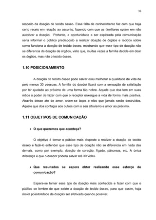 35
respeito da doação de tecido ósseo. Essa falta de conhecimento faz com que haja
certo receio em relação ao assunto, fazendo com que os familiares optem em não
autorizar a doação. Portanto, a oportunidade a ser explorada pela comunicação
seria informar o público predisposto a realizar doação de órgãos e tecidos sobre
como funciona a doação de tecido ósseo, mostrando que esse tipo de doação não
se diferencia da doação de órgãos, visto que, muitas vezes a família decide em doar
os órgãos, mas não o tecido ósseo.
1.10 POSICIONAMENTO
A doação de tecido ósseo pode salvar e/ou melhorar a qualidade de vida de
pelo menos 30 pessoas. A família do doador ficará com a sensação de satisfação
por ter ajudado ao próximo de uma forma tão nobre. Aquele que doa tem em suas
mãos o poder de fazer com que o receptor enxergue a vida de forma mais positiva.
Através desse ato de amor, criam-se laços e elos que jamais serão destruídos.
Aquele que doa contagia aos outros com o seu altruísmo e amor ao próximo.
1.11 OBJETIVOS DE COMUNICAÇÃO
 O que queremos que aconteça?
O objetivo é tornar o público mais disposto a realizar a doação de tecido
ósseo e fazê-lo entender que esse tipo de doação não se diferencia em nada das
demais, como por exemplo, doação de coração, fígado, pâncreas, etc. A única
diferença é que o doador poderá salvar até 30 vidas.
 Que resultados se espera obter realizando esse esforço de
comunicação?
Espera-se tornar esse tipo de doação mais conhecida e fazer com que o
público se lembre de que existe a doação de tecido ósseo, para que assim, haja
maior possibilidade da doação ser efetivada quando possível.
 