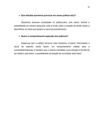 36
 Que atitudes queremos provocar em nosso público-alvo?
Queremos provocar curiosidade no público-alvo, pois assim, haverá a
possibilidade do mesmo pesquisar mais a fundo sobre a doação de tecido ósseo e
desmitificar os mitos que existem a cerca do procedimento.
 Qual é o comportamento esperado dos públicos?
Espera-se que o público torne-se mais propenso a buscar informações a
cerca do assunto, tendo assim, um comportamento voltado para a
curiosidade/interesse. E também que o mesmo manifeste a sua intenção à família de
ser doador, pois assim, a possibilidade da doação se concretizar será maior.
 