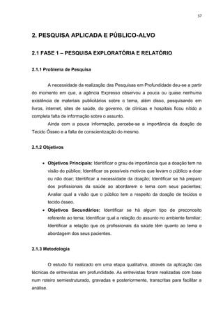 37
2. PESQUISA APLICADA E PÚBLICO-ALVO
2.1 FASE 1 – PESQUISA EXPLORATÓRIA E RELATÓRIO
2.1.1 Problema de Pesquisa
A necessidade da realização das Pesquisas em Profundidade deu-se a partir
do momento em que, a agência Expresso observou a pouca ou quase nenhuma
existência de materiais publicitários sobre o tema, além disso, pesquisando em
livros, internet, sites de saúde, do governo, de clínicas e hospitais ficou nítido a
completa falta de informação sobre o assunto.
Ainda com a pouca informação, percebe-se a importância da doação de
Tecido Ósseo e a falta de conscientização do mesmo.
2.1.2 Objetivos
 Objetivos Principais: Identificar o grau de importância que a doação tem na
visão do público; Identificar os possíveis motivos que levam o público a doar
ou não doar; Identificar a necessidade da doação; Identificar se há preparo
dos profissionais da saúde ao abordarem o tema com seus pacientes;
Avaliar qual a visão que o público tem a respeito da doação de tecidos e
tecido ósseo.
 Objetivos Secundários: Identificar se há algum tipo de preconceito
referente ao tema; Identificar qual a relação do assunto no ambiente familiar;
Identificar a relação que os profissionais da saúde têm quanto ao tema e
abordagem dos seus pacientes.
2.1.3 Metodologia
O estudo foi realizado em uma etapa qualitativa, através da aplicação das
técnicas de entrevistas em profundidade. As entrevistas foram realizadas com base
num roteiro semiestruturado, gravadas e posteriormente, transcritas para facilitar a
análise.
 