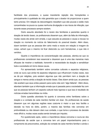 39
facilidade dos processos, a quase inexistente rejeição dos transplantes e
principalmente à qualidade de vida garantida que o doador irá proporcionar a quem
tanto precisa. Em relação às desvantagens ressaltam que são poucas e estão mais
concentradas na pouca ou quase nenhuma divulgação e nos riscos de infecção, que
durante esses processos sempre existem.
Outro assunto abordado foi o receio dos familiares e pacientes quanto à
doação de tecido ósseo, os profissionais disseram que, além da falta de informação,
muitas vezes ela ainda vem errada, o que assusta as pessoas e causa a recusa na
doação no momento da notícia do falecimento do possível doador. Além disso,
dizem também que as pessoas têm certo medo e receio em relação à imagem do
corpo, acham que o mesmo irá ficar distorcido ou com hematomas, o que não é
verídico.
Quanto à importância da conscientização das pessoas, atentou-se que os
profissionais consideram isso essencial e disseram que é uma das maneiras mais
eficazes de mostrar a realidade, transmitir a necessidade da doação e sensibilizar
toda a sociedade em torno dessa causa.
Foi apresentado também sobre conceitos culturais e aspectos religiosos,
onde se ouviu que ainda há aspectos religiosos que influenciam muitas vezes, isso
se dá por religiões, pois existem algumas que não permitem nem a doação de
sangue e menos ainda a doação de tecido ósseo. Eles dizem ainda que, as pessoas
não aceitam que seus entes passem para outra vida com “algo faltante”. Além disso,
abordam também que a informação errada que é passada para a sociedade faz com
que as pessoas tenham um aspecto cultural mais rigoroso e que isso é resultado de
notícias erradas transmitidas na mídia.
Outra questão abordada foi quanto à conversa entre familiares sobre a
doação e a vontade de cada membro familiar em doar. Os profissionais da saúde
disseram que em algumas regiões esse costume é maior e que isso facilita a
decisão na hora do óbito, porém, a maioria das famílias não conversa em
profundidade ou não deixam claro sua vontade, o que torna o processo de decisão
mais difícil e, muitas vezes acaba sendo tomado por impulso.
Foi questionado após, sobre a importância dessa conversa e ouviu-se dos
profissionais da saúde que a conversa tem um papel importantíssimo para o
rompimento de preconceitos, exibição da vontade de cada membro familiar e ainda o
 