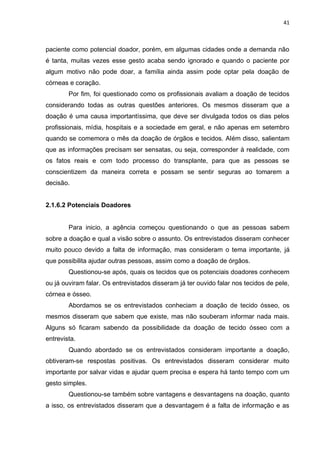 41
paciente como potencial doador, porém, em algumas cidades onde a demanda não
é tanta, muitas vezes esse gesto acaba sendo ignorado e quando o paciente por
algum motivo não pode doar, a família ainda assim pode optar pela doação de
córneas e coração.
Por fim, foi questionado como os profissionais avaliam a doação de tecidos
considerando todas as outras questões anteriores. Os mesmos disseram que a
doação é uma causa importantíssima, que deve ser divulgada todos os dias pelos
profissionais, mídia, hospitais e a sociedade em geral, e não apenas em setembro
quando se comemora o mês da doação de órgãos e tecidos. Além disso, salientam
que as informações precisam ser sensatas, ou seja, corresponder à realidade, com
os fatos reais e com todo processo do transplante, para que as pessoas se
conscientizem da maneira correta e possam se sentir seguras ao tomarem a
decisão.
2.1.6.2 Potenciais Doadores
Para inicio, a agência começou questionando o que as pessoas sabem
sobre a doação e qual a visão sobre o assunto. Os entrevistados disseram conhecer
muito pouco devido a falta de informação, mas consideram o tema importante, já
que possibilita ajudar outras pessoas, assim como a doação de órgãos.
Questionou-se após, quais os tecidos que os potenciais doadores conhecem
ou já ouviram falar. Os entrevistados disseram já ter ouvido falar nos tecidos de pele,
córnea e ósseo.
Abordamos se os entrevistados conheciam a doação de tecido ósseo, os
mesmos disseram que sabem que existe, mas não souberam informar nada mais.
Alguns só ficaram sabendo da possibilidade da doação de tecido ósseo com a
entrevista.
Quando abordado se os entrevistados consideram importante a doação,
obtiveram-se respostas positivas. Os entrevistados disseram considerar muito
importante por salvar vidas e ajudar quem precisa e espera há tanto tempo com um
gesto simples.
Questionou-se também sobre vantagens e desvantagens na doação, quanto
a isso, os entrevistados disseram que a desvantagem é a falta de informação e as
 