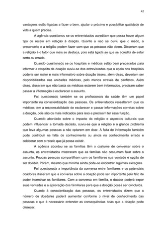 42
vantagens estão ligadas a fazer o bem, ajudar o próximo e possibilitar qualidade de
vida a quem precisa.
A agência questionou se os entrevistados acreditam que possa haver algum
tipo de receio em relação à doação. Quanto a isso se ouviu que o medo, o
preconceito e a religião podem fazer com que as pessoas não doem. Disseram que
a religião é o fator que mais se destaca, pois está ligada ao que se acredita de estar
certo ou errado.
Quando questionado se os hospitais e médicos estão bem preparados para
informar a respeito da doação ouviu-se dos entrevistados que o apelo nos hospitais
poderia ser maior e mais informativo sobre doação óssea, além disso, deveriam ser
disponibilizados nas unidades médicas, pelo menos através de panfletos. Além
disso, disseram que não basta os médicos estarem bem informados, precisam saber
passar a informação e esclarecer o assunto.
Foi questionado também se os profissionais da saúde têm um papel
importante na conscientização das pessoas. Os entrevistados ressaltaram que os
médicos tem a responsabilidade de esclarecer e passar informações corretas sobre
a doação, pois são os mais indicados para isso e precisam ter essa função.
Quando abordado sobre o impacto da religião e aspectos culturais que
podem influenciar a tomada decisão, ouviu-se que a religião é o grande problema
que leva algumas pessoas a não optarem em doar. A falta de informação também
pode contribuir na falta de conhecimento ou ainda no conhecimento errado e
colaborar com o receio que já possa existir.
A agência abordou se as famílias têm o costume de conversar sobre o
assunto, os entrevistados mostraram que as famílias não costumam falar sobre o
assunto. Poucas pessoas compartilham com os familiares sua vontade e opção de
ser doador. Porém, mesmo que mínima ainda pode-se encontrar algumas exceções.
Foi questionada a importância da conversa entre familiares e os potenciais
doadores disseram que a conversa sobre a doação pode ser importante pelo fato de
poder incentivar os familiares. Com a conversa em família, o doador poderá expor
suas vontades e a aprovação dos familiares para que a doação possa ser concluída.
Quanto à conscientização das pessoas, os entrevistados dizem que o
número de doadores poderá aumentar conforme o nível de conhecimento das
pessoas e que é necessário entender as consequências boas que a doação pode
oferecer.
 