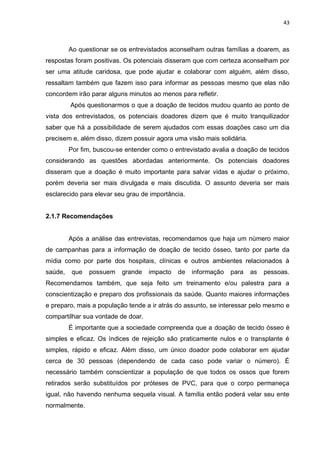 43
Ao questionar se os entrevistados aconselham outras famílias a doarem, as
respostas foram positivas. Os potenciais disseram que com certeza aconselham por
ser uma atitude caridosa, que pode ajudar e colaborar com alguém, além disso,
ressaltam também que fazem isso para informar as pessoas mesmo que elas não
concordem irão parar alguns minutos ao menos para refletir.
Após questionarmos o que a doação de tecidos mudou quanto ao ponto de
vista dos entrevistados, os potenciais doadores dizem que é muito tranquilizador
saber que há a possibilidade de serem ajudados com essas doações caso um dia
precisem e, além disso, dizem possuir agora uma visão mais solidária.
Por fim, buscou-se entender como o entrevistado avalia a doação de tecidos
considerando as questões abordadas anteriormente. Os potenciais doadores
disseram que a doação é muito importante para salvar vidas e ajudar o próximo,
porém deveria ser mais divulgada e mais discutida. O assunto deveria ser mais
esclarecido para elevar seu grau de importância.
2.1.7 Recomendações
Após a análise das entrevistas, recomendamos que haja um número maior
de campanhas para a informação de doação de tecido ósseo, tanto por parte da
mídia como por parte dos hospitais, clínicas e outros ambientes relacionados à
saúde, que possuem grande impacto de informação para as pessoas.
Recomendamos também, que seja feito um treinamento e/ou palestra para a
conscientização e preparo dos profissionais da saúde. Quanto maiores informações
e preparo, mais a população tende a ir atrás do assunto, se interessar pelo mesmo e
compartilhar sua vontade de doar.
É importante que a sociedade compreenda que a doação de tecido ósseo é
simples e eficaz. Os índices de rejeição são praticamente nulos e o transplante é
simples, rápido e eficaz. Além disso, um único doador pode colaborar em ajudar
cerca de 30 pessoas (dependendo de cada caso pode variar o número). É
necessário também conscientizar a população de que todos os ossos que forem
retirados serão substituídos por próteses de PVC, para que o corpo permaneça
igual, não havendo nenhuma sequela visual. A família então poderá velar seu ente
normalmente.
 